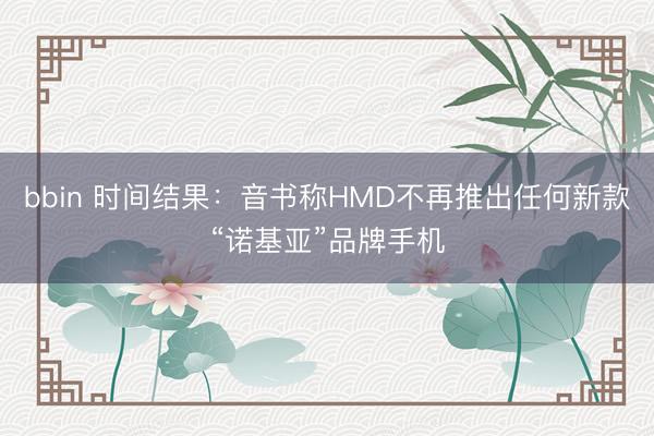 bbin 时间结果：音书称HMD不再推出任何新款“诺基亚”品牌手机