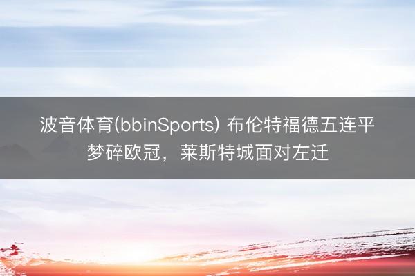 波音体育(bbinSports) 布伦特福德五连平梦碎欧冠，莱斯特城面对左迁
