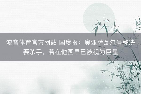 波音体育官方网站 国度报：奥亚萨瓦尔号称决赛杀手，若在他国早已被视为巨星
